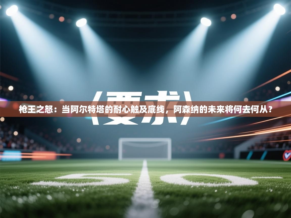 枪王之怒：当阿尔特塔的耐心触及底线，阿森纳的未来将何去何从？  第2张